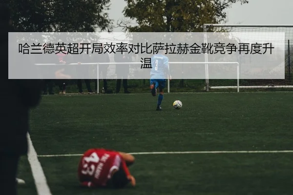 哈兰德英超开局效率对比萨拉赫金靴竞争再度升温 - kaiyun